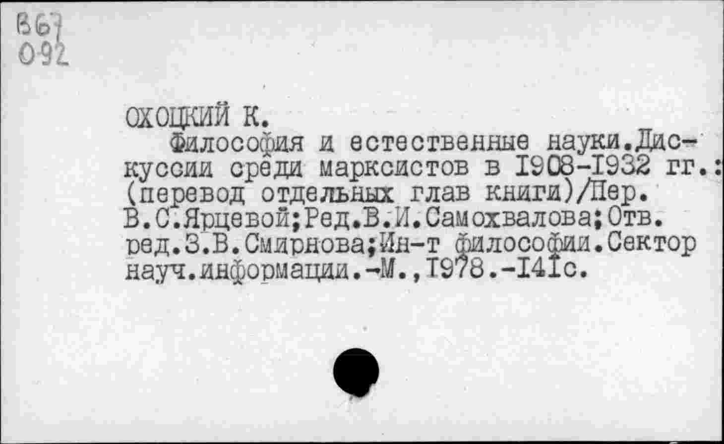 ﻿0-91
охоцкий к.
Философия и естественные науки.Дискуссии среда марксистов в 1908-1932 гг.: (перевод отдельных глав книги)/Пер. В.С.Ярцевой;Ред.В.И.Самохвалова;Отв. вед.З.В.Смирнова;Ин-т философии.Сектор науч.информации.-М.,1978.-141с.